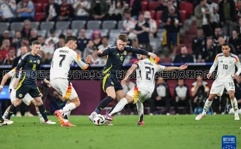 万向娱乐每日互动探秘足球运动鞋抖音网红女：时尚搭配与运动风潮的完美结合