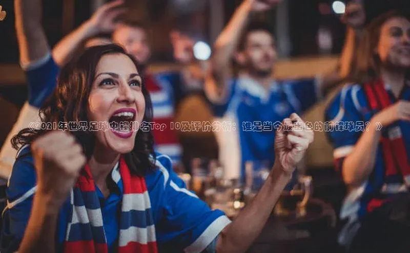 万向娱乐官方入口天键股份《2021年世界足球中锋排名Top 10及评价分析：谁是当今最出色的前锋球员？》