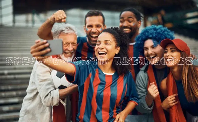 万向注册百度集团探讨足球界中的<40岁大哥们：职业运动员的精彩生涯