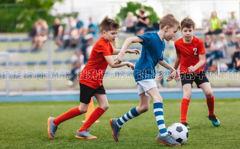 捕捉瞬间激情：提升运动赛事摄影技巧的十项策略